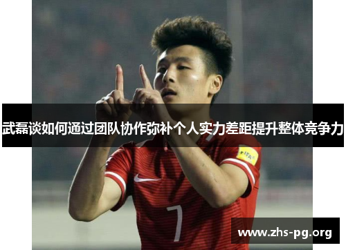 武磊谈如何通过团队协作弥补个人实力差距提升整体竞争力