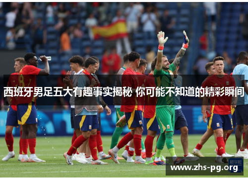 西班牙男足五大有趣事实揭秘 你可能不知道的精彩瞬间