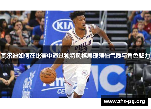 瓦尔迪如何在比赛中通过独特风格展现领袖气质与角色魅力 瓦尔迪如何在比赛中通过独特风格展现领袖气质与角色魅力