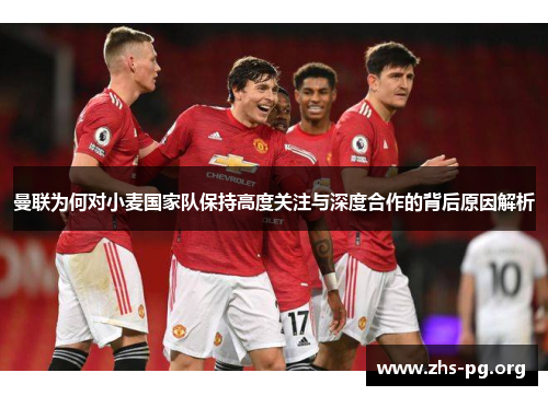 曼联为何对小麦国家队保持高度关注与深度合作的背后原因解析 曼联为何对小麦国家队保持高度关注与深度合作的背后原因解析